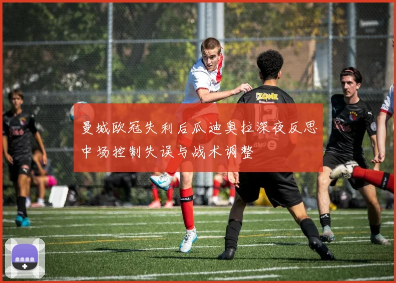 曼城欧冠失利后瓜迪奥拉深夜反思中场控制失误与战术调整