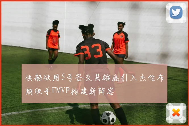 快船欲用5号签交易雄鹿引入杰伦布朗联手FMVP构建新阵容