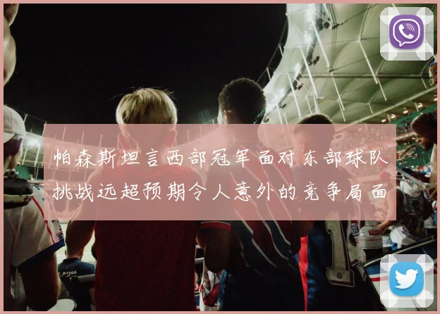 帕森斯坦言西部冠军面对东部球队挑战远超预期令人意外的竞争局面