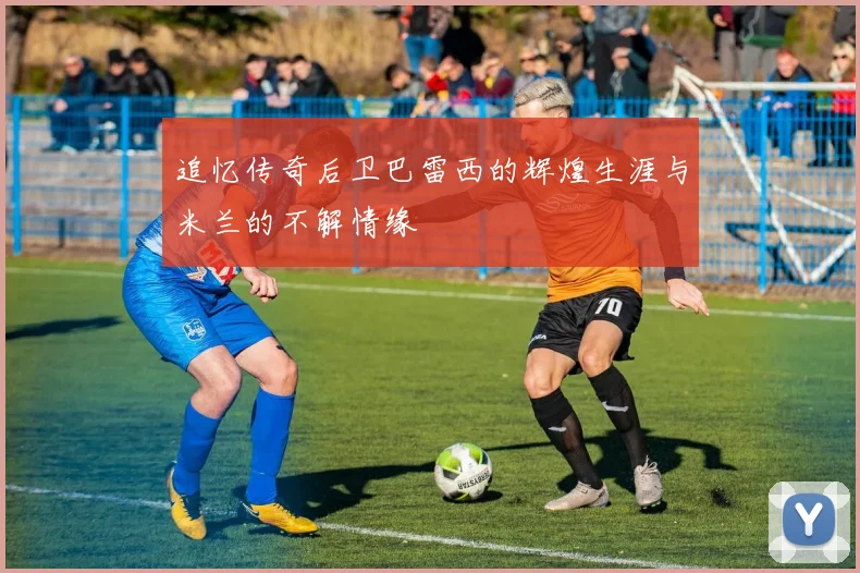 追忆传奇后卫巴雷西的辉煌生涯与米兰的不解情缘