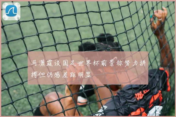 冯潇霆谈国足世界杯前景称努力拼搏但仍感差距明显