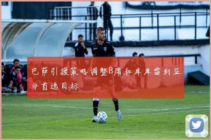 巴萨引援策略调整B席和库库雷利亚非首选目标