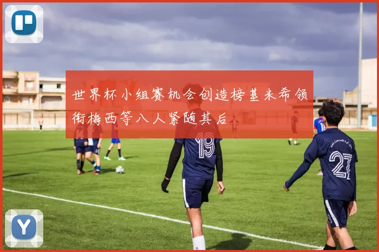 世界杯小组赛机会创造榜基米希领衔梅西等八人紧随其后