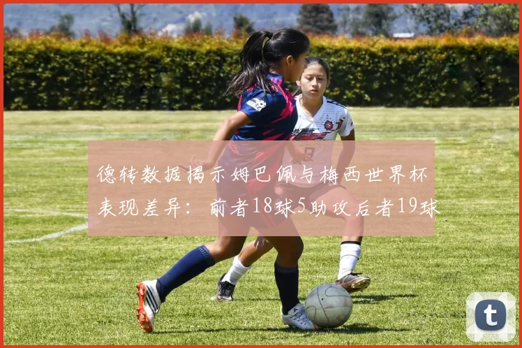 德转数据揭示姆巴佩与梅西世界杯表现差异：前者18球5助攻后者19球8助攻
