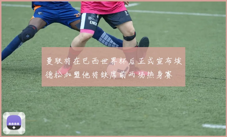 曼联将在巴西世界杯后正式宣布埃德松加盟他将缺席前两场热身赛