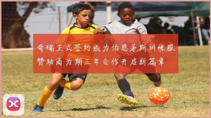 奇瑞正式签约成为伯恩茅斯训练服赞助商为期三年合作开启新篇章