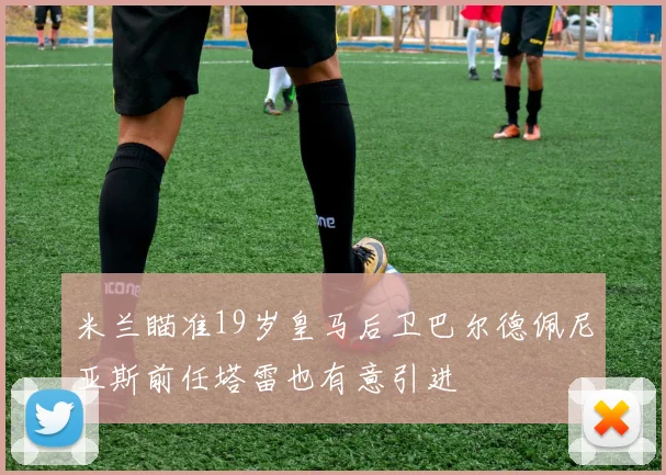 米兰瞄准19岁皇马后卫巴尔德佩尼亚斯前任塔雷也有意引进
