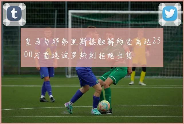 皇马与邓弗里斯接触解约金高达2500万首选波罗热刺拒绝出售