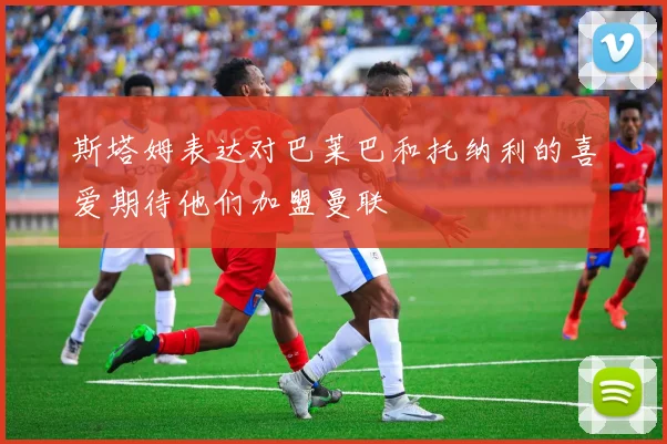 斯塔姆表达对巴莱巴和托纳利的喜爱期待他们加盟曼联