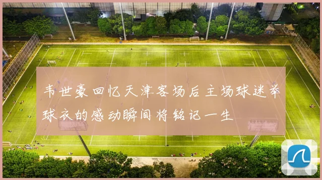韦世豪回忆天津客场后主场球迷举球衣的感动瞬间将铭记一生