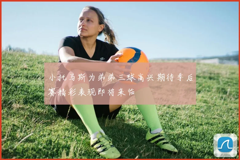 小托马斯为弟弟三球高兴期待季后赛精彩表现即将来临