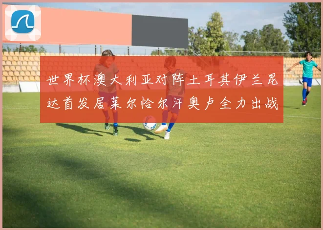 世界杯澳大利亚对阵土耳其伊兰昆达首发居莱尔恰尔汗奥卢全力出战