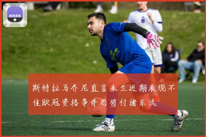 斯特拉马乔尼直言米兰近期表现不佳欧冠资格争夺恐将付诸东流