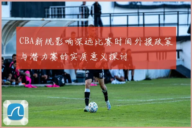 CBA新规影响深远比赛时间外援政策与潜力赛的实质意义探讨