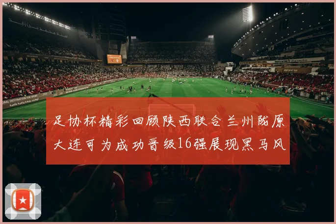 足协杯精彩回顾陕西联合兰州陇原大连可为成功晋级16强展现黑马风采