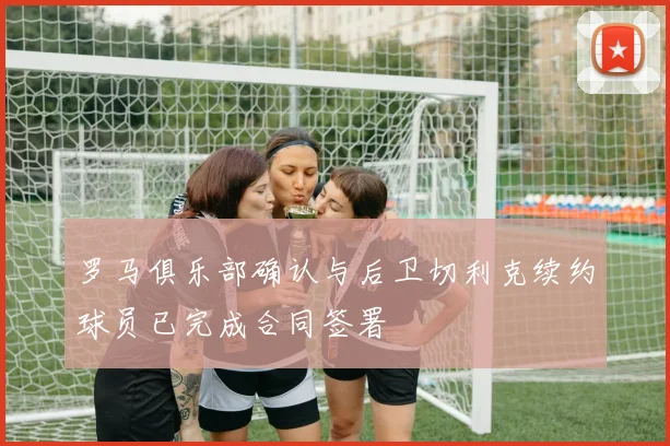 罗马俱乐部确认与后卫切利克续约球员已完成合同签署