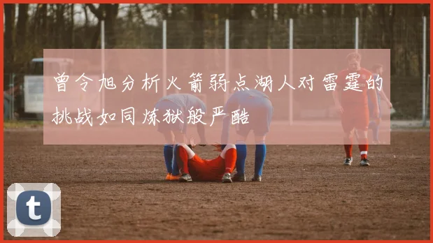 曾令旭分析火箭弱点湖人对雷霆的挑战如同炼狱般严酷