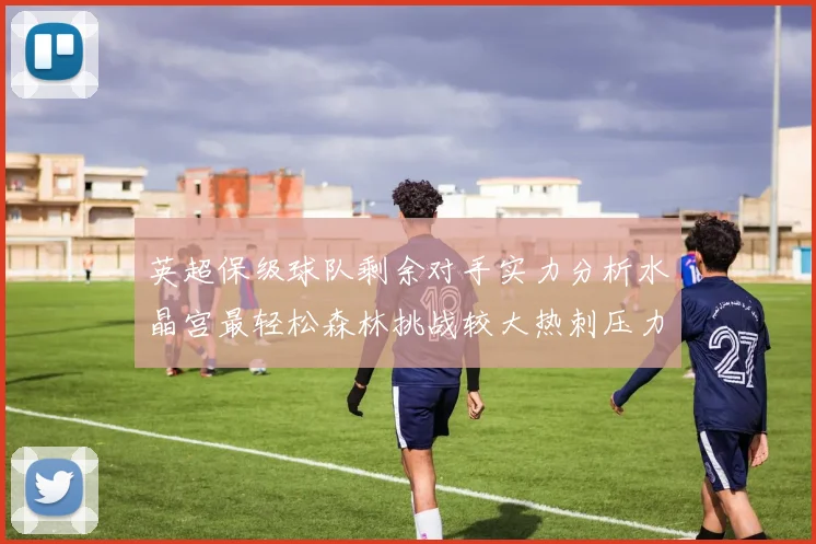 英超保级球队剩余对手实力分析水晶宫最轻松森林挑战较大热刺压力中等